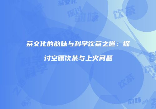 茶文化的韵味与科学饮茶之道：探讨空腹饮茶与上火问题
