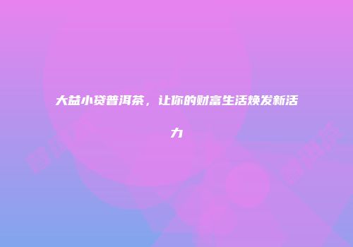 大益小贷普洱茶，让你的财富生活焕发新活力