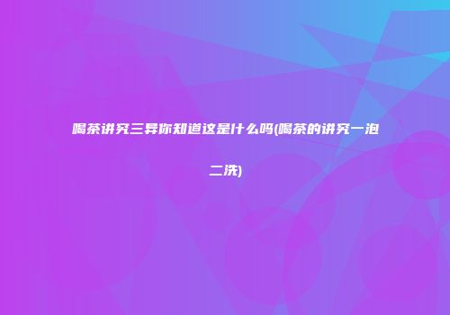 喝茶讲究三异你知道这是什么吗(喝茶的讲究一泡二洗)