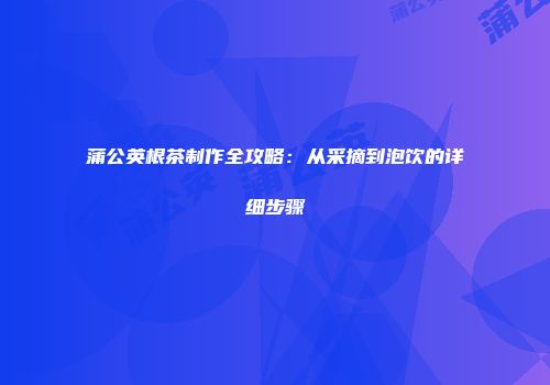 蒲公英根茶制作全攻略：从采摘到泡饮的详细步骤