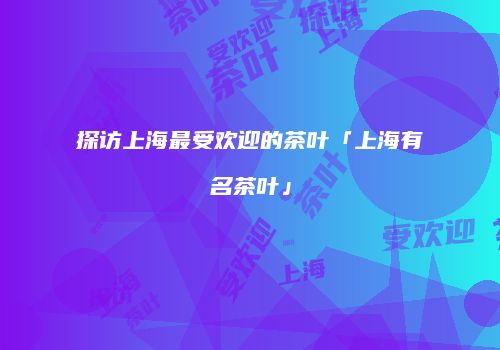 探访上海最受欢迎的茶叶「上海有名茶叶」