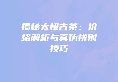 揭秘太极古茶：价格解析与真伪辨别技巧
