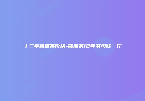 十二年普洱茶价格-普洱茶12年多少钱一斤
