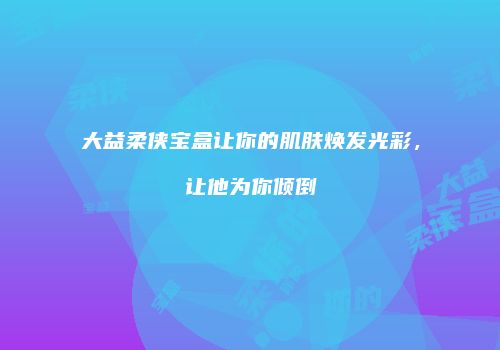 大益柔侠宝盒让你的肌肤焕发光彩，让他为你倾倒