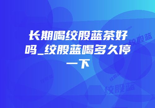 长期喝绞股蓝茶好吗_绞股蓝喝多久停一下