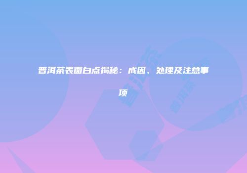 普洱茶表面白点揭秘：成因、处理及注意事项