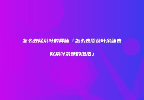 怎么去除茶叶的异味「怎么去除茶叶杂味去除茶叶杂味的泡法」