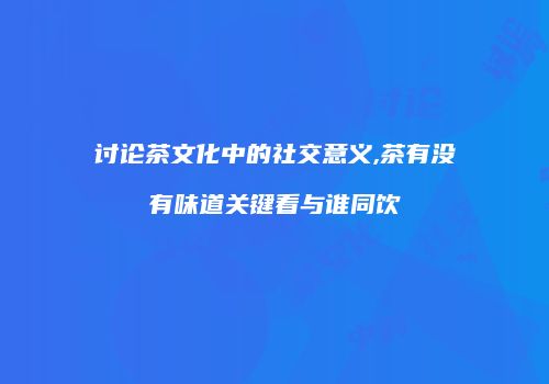 讨论茶文化中的社交意义,茶有没有味道关键看与谁同饮