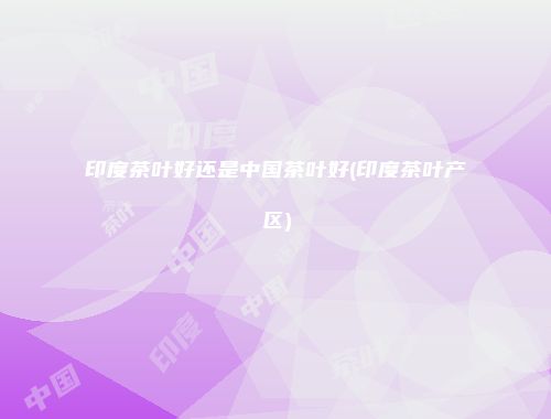 印度茶叶好还是中国茶叶好(印度茶叶产区)