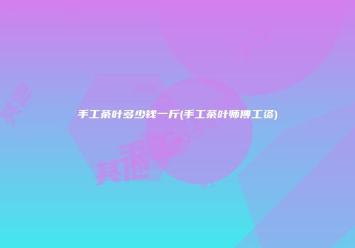 手工茶叶多少钱一斤(手工茶叶师傅工资)