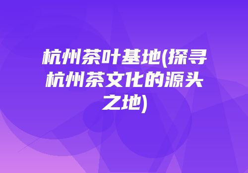 杭州茶叶基地(探寻杭州茶文化的源头之地)