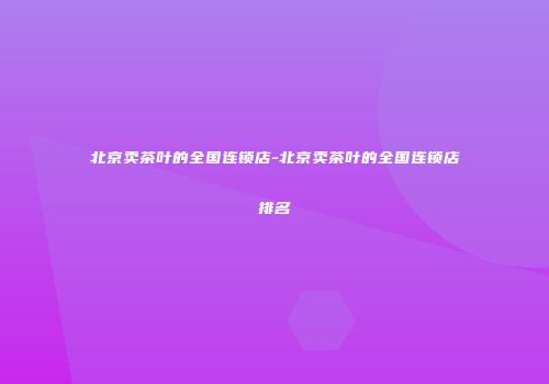 北京卖茶叶的全国连锁店-北京卖茶叶的全国连锁店排名