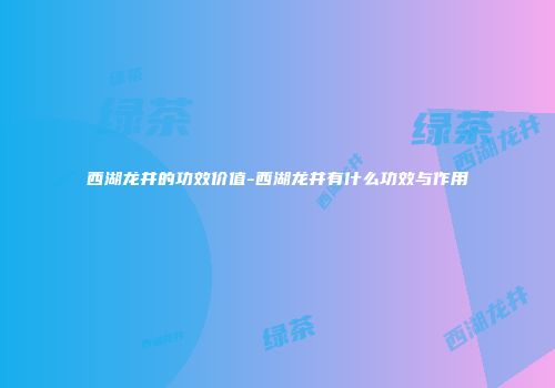 西湖龙井的功效价值-西湖龙井有什么功效与作用