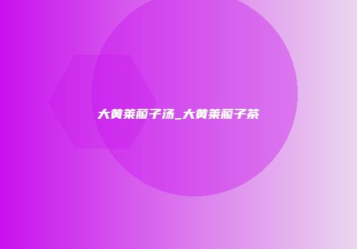 大黄莱菔子汤_大黄莱菔子茶