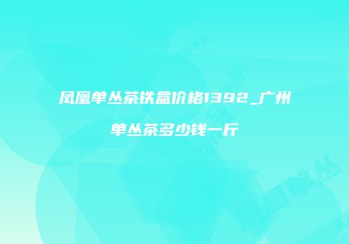 凤凰单丛茶铁盒价格1392_广州单丛茶多少钱一斤