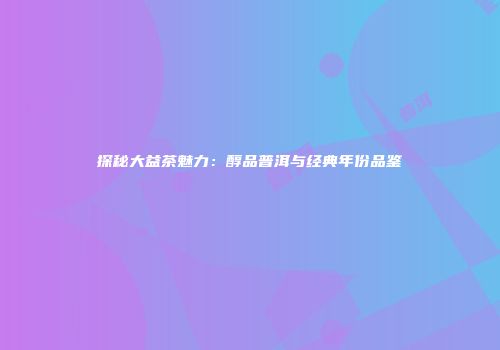 探秘大益茶魅力：醇品普洱与经典年份品鉴