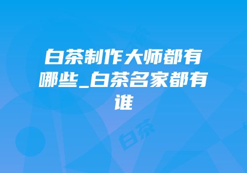 白茶制作大师都有哪些_白茶名家都有谁