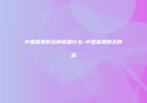 中国最贵的五种茶是什么-中国最贵的五种茶