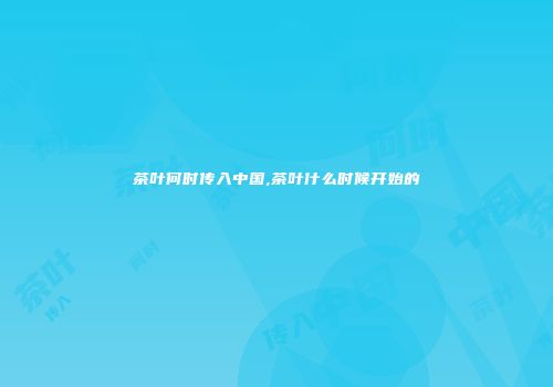 茶叶何时传入中国,茶叶什么时候开始的