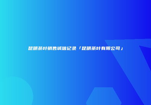 昆明茶叶销售诚信记录「昆明茶叶有限公司」