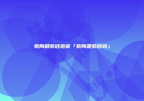 紫陶和紫砂泡茶「紫陶是紫砂吗」