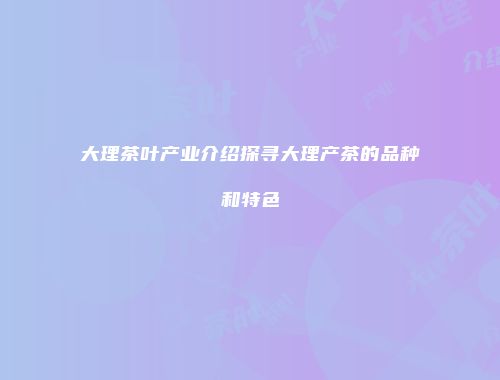 大理茶叶产业介绍探寻大理产茶的品种和特色