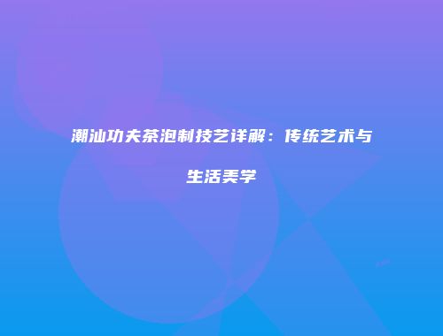 潮汕功夫茶泡制技艺详解：传统艺术与生活美学