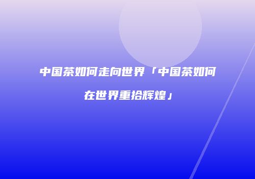 中国茶如何走向世界「中国茶如何在世界重拾辉煌」