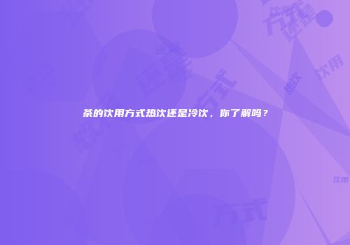 茶的饮用方式热饮还是冷饮，你了解吗？
