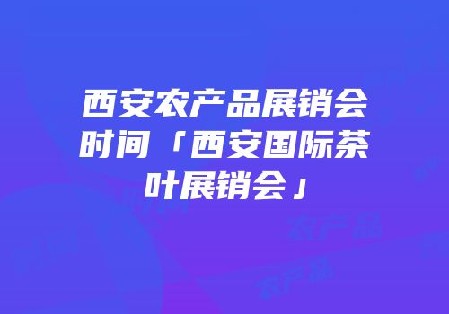 西安农产品展销会时间「西安国际茶叶展销会」