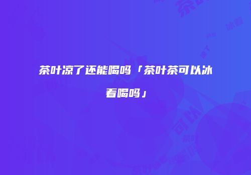 茶叶凉了还能喝吗「茶叶茶可以冰着喝吗」