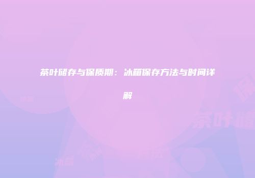 茶叶储存与保质期：冰箱保存方法与时间详解