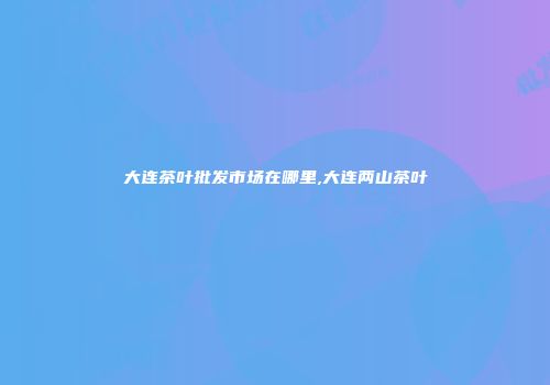 大连茶叶批发市场在哪里,大连两山茶叶