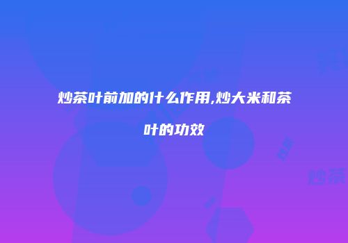 炒茶叶前加的什么作用,炒大米和茶叶的功效