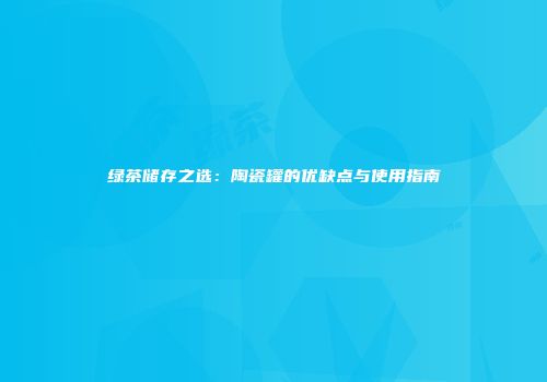 绿茶储存之选：陶瓷罐的优缺点与使用指南