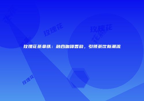 玫瑰花茶拿铁：融合咖啡香韵，引领茶饮新潮流