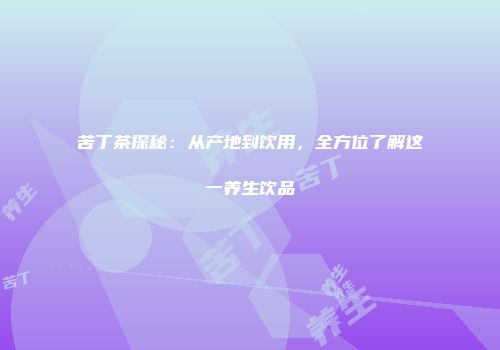 苦丁茶探秘：从产地到饮用，全方位了解这一养生饮品