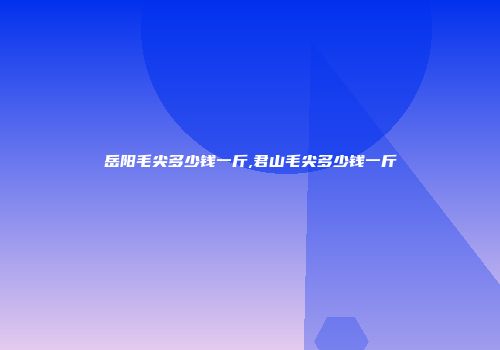 岳阳毛尖多少钱一斤,君山毛尖多少钱一斤