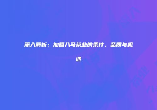 深入解析：加盟八马茶业的条件、品质与机遇