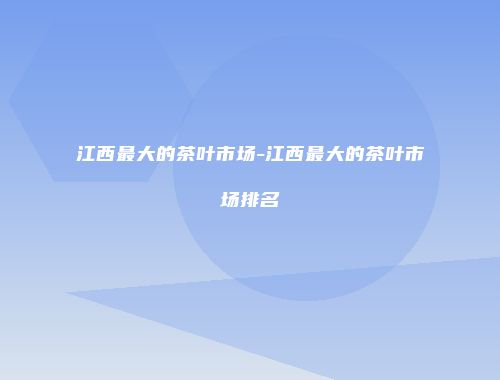 江西最大的茶叶市场-江西最大的茶叶市场排名