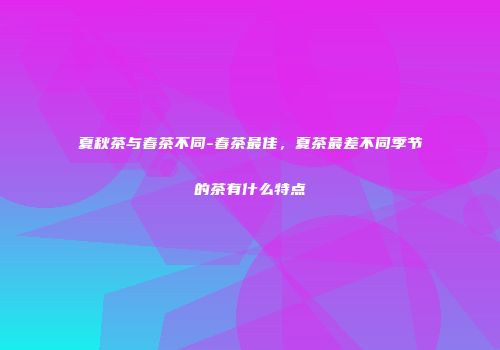 夏秋茶与春茶不同-春茶最佳，夏茶最差不同季节的茶有什么特点