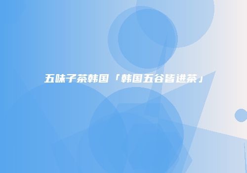 五味子茶韩国「韩国五谷皆进茶」