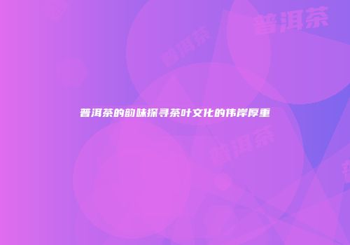 普洱茶的韵味探寻茶叶文化的伟岸厚重
