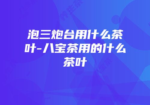 泡三炮台用什么茶叶-八宝茶用的什么茶叶