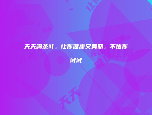 天天喝茶叶，让你健康又美丽，不信你试试