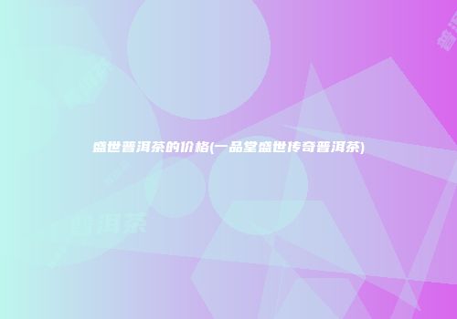 盛世普洱茶的价格(一品堂盛世传奇普洱茶)