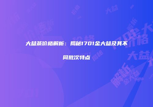 大益茶价格解析：揭秘1701金大益及其不同批次特点