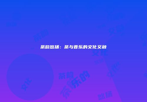 茶韵悠扬：茶与音乐的文化交融