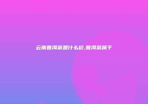 云南普洱茶是什么价,普洱茶属于