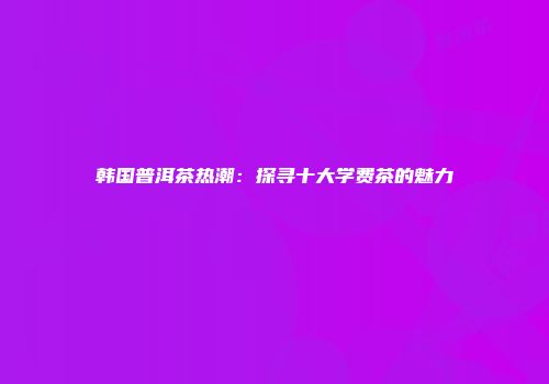 韩国普洱茶热潮：探寻十大学费茶的魅力